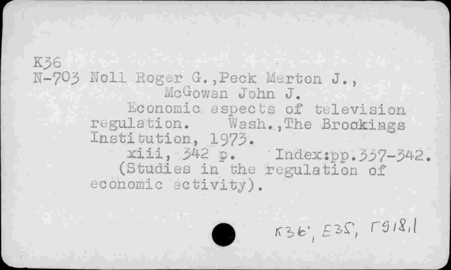 ﻿K36
N-70^ Noll Roger^G.,Peck Merton J., McGowan John J.
Economic aspects of television regulation. Wash.,The Brookings Institution, 1973.
xiii, M2 p.	Index :pp.M7-M2.
(Studies in the regulation of economic activity).
A	r6/S,l